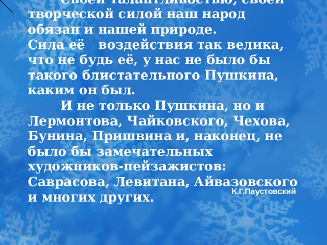  Своей талантливостью, своей творческой силой наш народ обязан и нашей природе.  Сила её воздействия так велика, что не будь её, у нас не было бы такого блистательного Пушкина, каким он был.    И не только Пушкина, но и Лермонтова, Чайковского, Чехова, Бунина, Пришвина и, наконец, не было бы замечательных художников-пейзажистов: Саврасова, Левитана, Айвазовского и многих других.       К.Г.Паустовский  