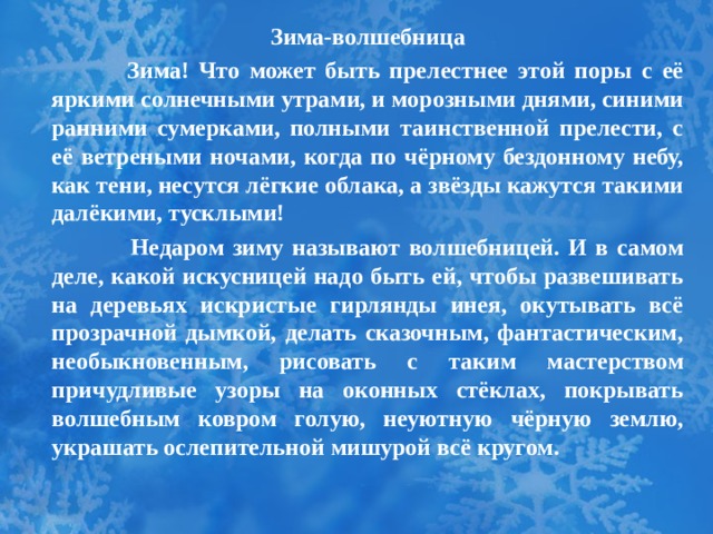 Зима-волшебница   Зима! Что может быть прелестнее этой поры с её яркими солнечными утрами, и морозными днями, синими ранними сумерками, полными таинственной прелести, с её ветреными ночами, когда по чёрному бездонному небу, как тени, несутся лёгкие облака, а звёзды кажутся такими далёкими, тусклыми!  Недаром зиму называют волшебницей. И в самом деле, какой искусницей надо быть ей, чтобы развешивать на деревьях искристые гирлянды инея, окутывать всё прозрачной дымкой, делать сказочным, фантастическим, необыкновенным, рисовать с таким мастерством причудливые узоры на оконных стёклах, покрывать волшебным ковром голую, неуютную чёрную землю, украшать ослепительной мишурой всё кругом.  