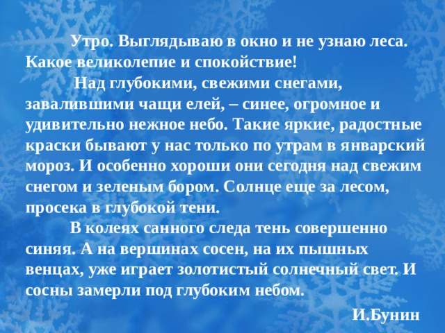  Утро. Выглядываю в окно и не узнаю леса. Какое великолепие и спокойствие!    Над глубокими, свежими снегами, завалившими чащи елей, – синее, огромное и удивительно нежное небо. Такие яркие, радостные краски бывают у нас только по утрам в январский мороз. И особенно хороши они сегодня над свежим снегом и зеленым бором. Солнце еще за лесом, просека в глубокой тени.    В колеях санного следа тень совершенно синяя. А на вершинах сосен, на их пышных венцах, уже играет золотистый солнечный свет. И сосны замерли под глубоким небом.  И.Бунин 