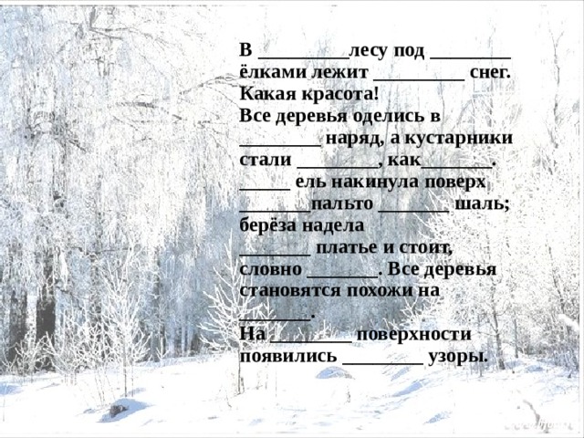 В _________лесу под ________ ёлками лежит _________ снег. Какая красота! Все деревья оделись в ________ наряд, а кустарники стали ________, как_______. _____ ель накинула поверх _______пальто _______ шаль; берёза надела _______ платье и стоит, словно _______. Все деревья становятся похожи на _______. На ________ поверхности появились ________ узоры. 
