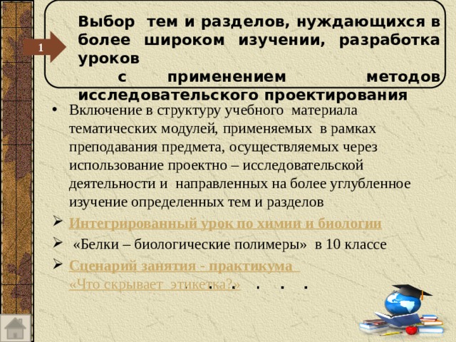 Выбор тем и разделов, нуждающихся в более широком изучении, разработка уроков  с применением методов исследовательского проектирования 1 Включение в структуру учебного материала тематических модулей, применяемых в рамках преподавания предмета, осуществляемых через использование проектно – исследовательской деятельности и направленных на более углубленное изучение определенных тем и разделов Интегрированный урок по химии и биологии  «Белки – биологические полимеры» в 10 классе Сценарий занятия - практикума «Что скрывает  этикетка?»  