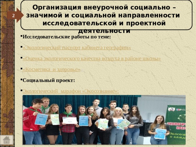 Организация внеурочной социально – значимой и социальной направленности исследовательской и проектной деятельности 2  Исследовательские работы по теме: «Экологический паспорт кабинета географии» «Оценка экологического качества воздуха в районе школы» «Косметика  и здоровье»  с Социальный проект: Экологический  марафон « Экосознание » : 