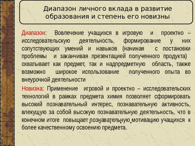 Диапазон личного вклада в развитие образования и степень его новизны Диапазон : Вовлечение учащихся в игровую и проектно – исследовательскую деятельность, формирование у них сопутствующих умений и навыков (начиная с постановки проблемы и заканчивая презентацией полученного продукта) охватывает как предмет, так и надпредметную область, также возможно широкое использование полученного опыта во внеурочной деятельности Новизна: Применение игровой и проектно – исследовательских технологий в рамках предмета химия позволяет сформировать высокий познавательный интерес, познавательную активность, влекущую за собой высокую познавательную деятельность, что в конечном итоге повышает познавательную мотивацию учащихся к более качественному освоению предмета.  
