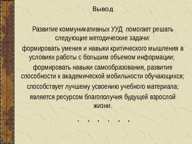 Вывод Развитие коммуникативных УУД помогает решать следующие методические задачи: формировать умения и навыки критического мышления в условиях работы с большим объемом информации; формировать навыки самообразования, развитие способности к академической мобильности обучающихся; способствует лучшему усвоению учебного материала; является ресурсом благополучия будущей взрослой жизни. 