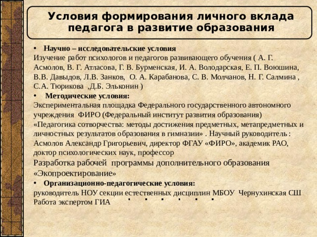 Условия формирования личного вклада педагога в развитие образования Научно – исследовательские условия Изучение работ психологов и педагогов развивающего обучения ( А. Г. Асмолов, В. Г. Атласова, Г. В. Бурменская, И. А. Володарская, Е. П. Воюшина, В.В. Давыдов, Л.В. Занков, О. А. Карабанова, С. В. Молчанов, Н. Г. Салмина , С.А. Тюрикова ,Д.Б. Эльконин )  Методические условия: Экспериментальная площадка Федерального государственного автономного учреждения ФИРО (Федеральный институт развития образования) «Педагогика сотворчества: методы достижения предметных, метапредметных и личностных результатов образования в гимназии» . Научный руководитель : Асмолов Александр Григорьевич, директор ФГАУ «ФИРО», академик РАО, доктор психологических наук, профессор Разработка рабочей программы дополнительного образования «Экопроектирование » Организационно-педагогические условия: руководитель НОУ секции естественных дисциплин МБОУ Чернухинская СШ Работа экспертом ГИА 