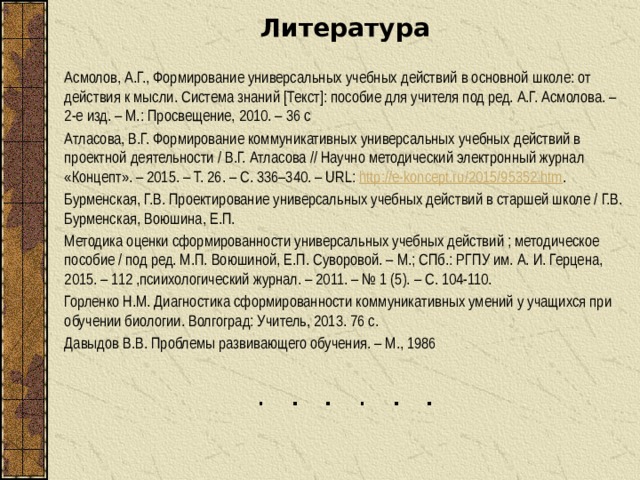 Литература Асмолов, А.Г., Формирование универсальных учебных действий в основной школе: от действия к мысли. Система знаний [Текст]: пособие для учителя под ред. А.Г. Асмолова. – 2-е изд. – М.: Просвещение, 2010. – 36 с Атласова, В.Г. Формирование коммуникативных универсальных учебных действий в проектной деятельности / В.Г. Атласова // Научно методический электронный журнал «Концепт». – 2015. – Т. 26. – С. 336–340. – URL: http://e-koncept.ru/2015/95352.htm . Бурменская, Г.В. Проектирование универсальных учебных действий в старшей школе / Г.В. Бурменская, Воюшина, Е.П. Методика оценки сформированности универсальных учебных действий ; методическое пособие / под ред. М.П. Воюшиной, Е.П. Суворовой. – М.; СПб.: РГПУ им. А. И. Герцена, 2015. – 112 ,псиихологический журнал. – 2011. – № 1 (5). – С. 104-110. Горленко Н.М. Диагностика сформированности коммуникативных умений у учащихся при обучении биологии. Волгоград: Учитель, 2013. 76 с. Давыдов В.В. Проблемы развивающего обучения. – М., 1986 