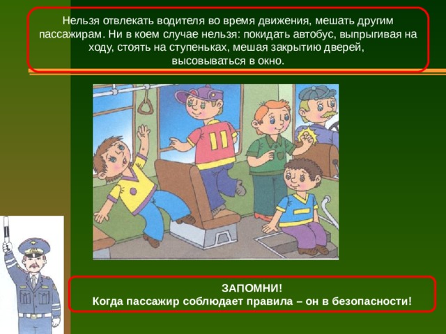 Нельзя отвлекать водителя во время движения, мешать другим пассажирам. Ни в коем случае нельзя: покидать автобус, выпрыгивая на ходу, стоять на ступеньках, мешая закрытию дверей, высовываться в окно. ЗАПОМНИ! Когда пассажир соблюдает правила – он в безопасности! 