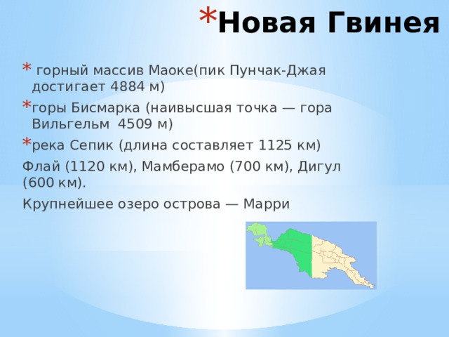 Новая Гвинея  горный массив Маоке(пик Пунчак-Джая достигает 4884 м) горы Бисмарка (наивысшая точка — гора Вильгельм 4509 м) река Сепик (длина составляет 1125 км) Флай (1120 км), Мамберамо (700 км), Дигул (600 км). Крупнейшее озеро острова — Марри 