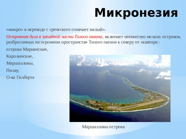 Микронезия «микро» в переводе с греческого означает малый». Островная дуга в западной части Тихого океана , включает множество мелких островов, разбросанных на огромном пространстве Тихого океана к северу от экватора : острова Марианские, Каролинские, Маршалловы, Пилау, О-ва Гилберта  Маршалловы острова 