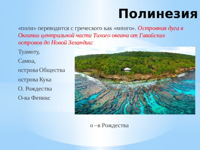 Полинезия «поли» переводится с греческого как «много». Островная дуга в Океании центральной части Тихого океана от Гавайских островов до Новой Зеландии: Туамоту, Самоа, острова Общества острова Кука О. Рождества О-ва Феникс  о –в Рождества 