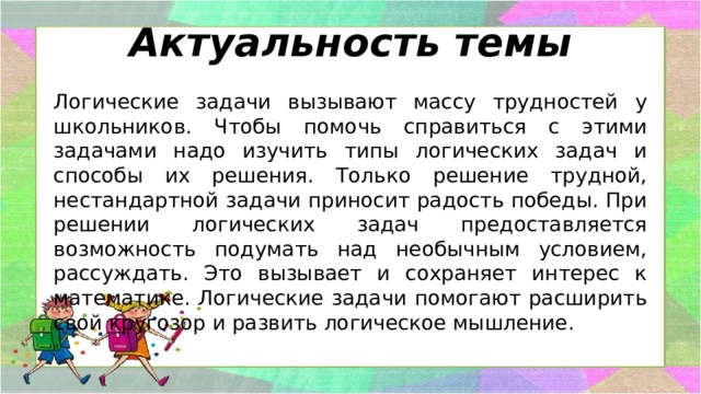 Актуальность темы Логические задачи вызывают массу трудностей у школьников. Чтобы помочь справиться с этими задачами надо изучить типы логических задач и способы их решения. Только решение трудной, нестандартной задачи приносит радость победы. При решении логических задач предоставляется возможность подумать над необычным условием, рассуждать. Это вызывает и сохраняет интерес к математике. Логические задачи помогают расширить свой кругозор и развить логическое мышление. 