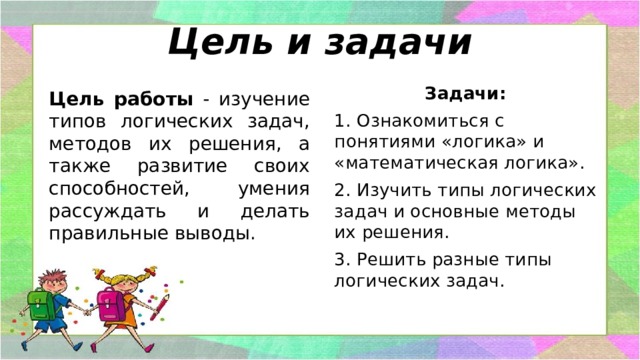Цель и задачи Задачи: 1. Ознакомиться с понятиями «логика» и «математическая логика». 2. Изучить типы логических задач и основные методы их решения. 3. Решить разные типы логических задач.   Цель работы - изучение типов логических задач, методов их решения, а также развитие своих способностей, умения рассуждать и делать правильные выводы. 