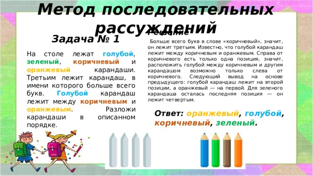 Метод последовательных рассуждений Решение  Больше всего букв в слове «коричневый», значит, он лежит третьим. Известно, что голубой карандаш лежит между коричневым и оранжевым. Справа от коричневого есть только одна позиция, значит, расположить голубой между коричневым и другим карандашом возможно только слева от коричневого. Следующий вывод на основе предыдущего: голубой карандаш лежит на второй позиции, а оранжевый — на первой. Для зеленого карандаша осталась последняя позиция — он лежит четвертым. Задача № 1 На столе лежат голубой , зеленый , коричневый и оранжевый карандаши. Третьим лежит карандаш, в имени которого больше всего букв. Голубой  карандаш лежит между коричневым и оранжевым . Разложи карандаши в описанном порядке. Ответ: оранжевый , голубой , коричневый , зеленый . 