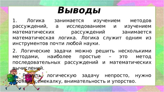 Выводы 1. Логика занимается изучением методов рассуждений, а исследованием и изучением математических рассуждений занимается математическая логика. Логика служит одним из инструментов почти любой науки. 2. Логические задачи можно решить несколькими методами, наиболее простые – это метод последовательных рассуждений и математических вычислений. 3. Решить логическую задачу непросто, нужно проявить смекалку, внимательность и упорство. 