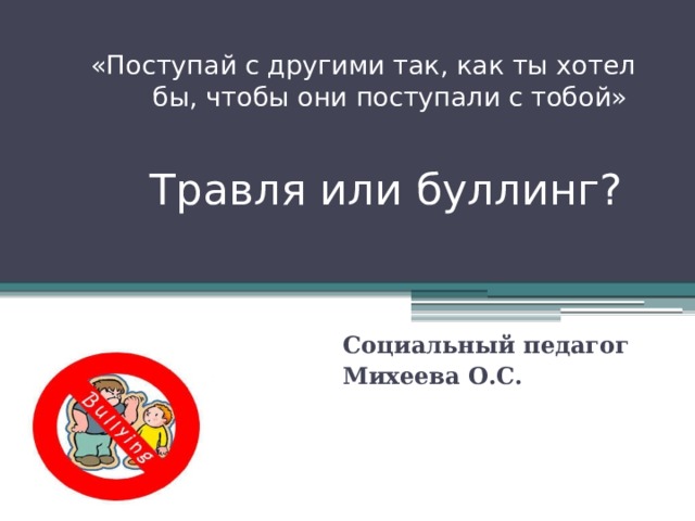 «Поступай с другими так, как ты хотел бы, чтобы они поступали с тобой»     Травля или буллинг?  Социальный педагог Михеева О.С. 