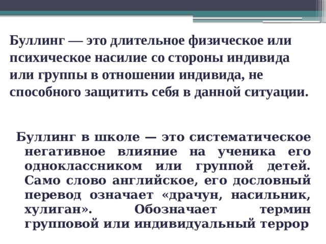 Буллинг — это длительное физическое или психическое насилие со стороны индивида или группы в отношении индивида, не способного защитить себя в данной ситуации.   Буллинг в школе — это систематическое негативное влияние на ученика его одноклассником или группой детей. Само слово английское, его дословный перевод означает «драчун, насильник, хулиган». Обозначает термин групповой или индивидуальный террор 