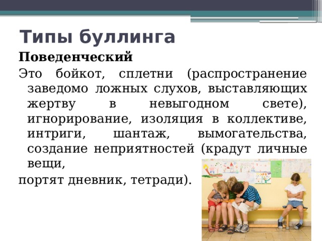 Типы буллинга Поведенческий Это бойкот, сплетни (распространение заведомо ложных слухов, выставляющих жертву в невыгодном свете), игнорирование, изоляция в коллективе, интриги, шантаж, вымогательства, создание неприятностей (крадут личные вещи, портят дневник, тетради). 