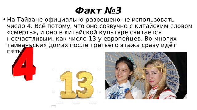 Факт №3 На Тайване официально разрешено не использовать число 4. Всё потому, что оно созвучно с китайским словом «смерть», и оно в китайской культуре считается несчастливым, как число 13 у европейцев. Во многих тайваньских домах после третьего этажа сразу идёт пятый. 