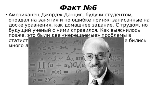 Факт №6 Американец Джордж Данциг, будучи студентом, опоздал на занятия и по ошибке принял записанные на доске уравнения, как домашнее задание. С трудом, но будущий ученый с ними справился. Как выяснилось позже, это были две «нерешаемые» проблемы в статистике, над разрешением которых ученые бились много лет. 