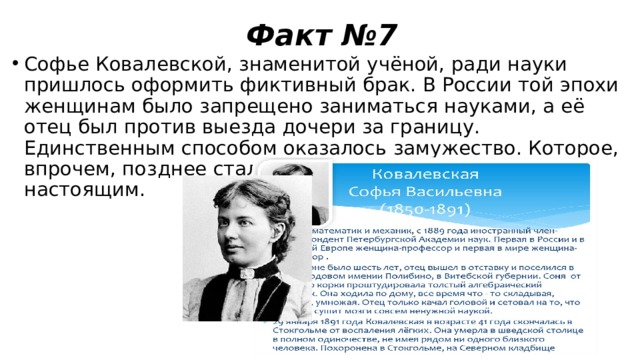 Факт №7 Софье Ковалевской, знаменитой учёной, ради науки пришлось оформить фиктивный брак. В России той эпохи женщинам было запрещено заниматься науками, а её отец был против выезда дочери за границу. Единственным способом оказалось замужество. Которое, впрочем, позднее стало не фиктивным, а вполне настоящим. 