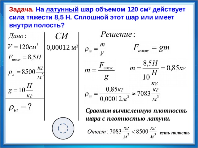 Задача. На латунный шар объемом 120 см 3 действует сила тяжести 8,5 Н. Сплошной этот шар или имеет внутри полость? 0,00012 м 3 Сравним вычисленную плотность шара с плотностью латуни.  есть полость 