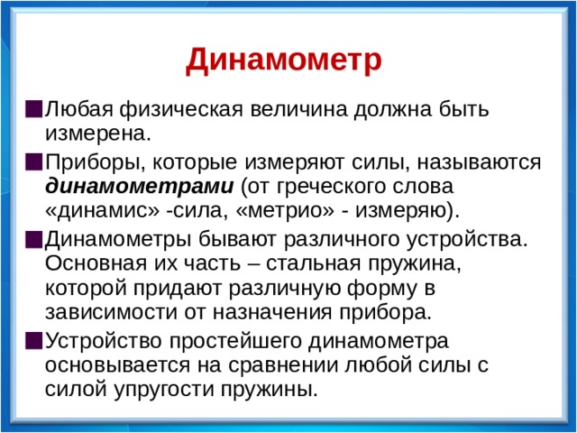 Динамометр Любая физическая величина должна быть измерена. Приборы, которые измеряют силы, называются динамометрами (от греческого слова «динамис» -сила, «метрио» - измеряю). Динамометры бывают различного устройства. Основная их часть – стальная пружина, которой придают различную форму в зависимости от назначения прибора. Устройство простейшего динамометра основывается на сравнении любой силы с силой упругости пружины. 2018год  
