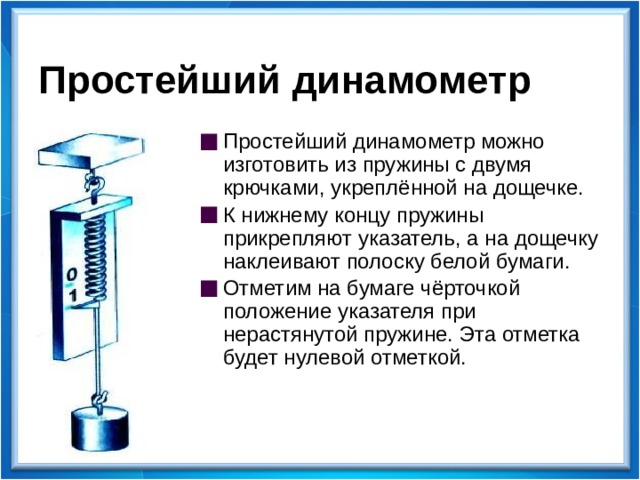 Простейший динамометр Простейший динамометр можно изготовить из пружины с двумя крючками, укреплённой на дощечке. К нижнему концу пружины прикрепляют указатель, а на дощечку наклеивают полоску белой бумаги. Отметим на бумаге чёрточкой положение указателя при нерастянутой пружине. Эта отметка будет нулевой отметкой.  