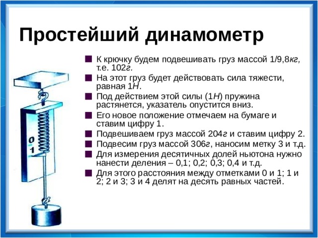 Простейший динамометр К крючку будем подвешивать груз массой 1/9,8 кг, т.е. 102 г. На этот груз будет действовать сила тяжести, равная 1 Н . Под действием этой силы (1 Н ) пружина растянется, указатель опустится вниз. Его новое положение отмечаем на бумаге и ставим цифру 1. Подвешиваем груз массой 204 г и ставим цифру 2. Подвесим груз массой 306 г , наносим метку 3 и т.д. Для измерения десятичных долей ньютона нужно нанести деления – 0,1; 0,2; 0,3; 0,4 и т.д. Для этого расстояния между отметками 0 и 1; 1 и 2; 2 и 3; 3 и 4 делят на десять равных частей.  