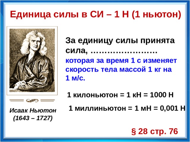 Единица силы в СИ – 1 Н (1 ньютон) За единицу силы принята сила, …………………… которая за время 1 с изменяет скорость тела массой 1 кг на 1 м/с. 1 килоньютон = 1 кН = 1000 Н 1 миллиньютон = 1 мН = 0,001 Н Исаак Ньютон (1643 – 1727) § 28 стр. 76 
