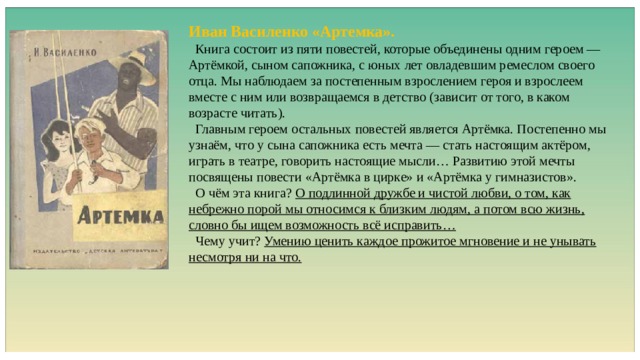 Иван Василенко «Артемка».  Книга состоит из пяти повестей, которые объединены одним героем — Артёмкой, сыном сапожника, с юных лет овладевшим ремеслом своего отца. Мы наблюдаем за постепенным взрослением героя и взрослеем вместе с ним или возвращаемся в детство (зависит от того, в каком возрасте читать).  Главным героем остальных повестей является Артёмка. Постепенно мы узнаём, что у сына сапожника есть мечта — стать настоящим актёром, играть в театре, говорить настоящие мысли… Развитию этой мечты посвящены повести «Артёмка в цирке» и «Артёмка у гимназистов».  О чём эта книга? О подлинной дружбе и чистой любви, о том, как небрежно порой мы относимся к близким людям, а потом всю жизнь, словно бы ищем возможность всё исправить…  Чему учит? Умению ценить каждое прожитое мгновение и не унывать несмотря ни на что. 