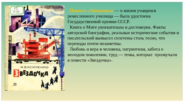  Повесть «Звездочка» — о жизни учащихся ремесленного училища — была удостоена Государственной премии СССР.  Книга о Мите увлекательна и достоверна. Факты авторской биографии, реальные исторические события и писательский вымысел сплетены столь тесно, что переходы почти незаметны.  Любовь и вера в человека, патриотизм, забота о молодом поколении, труд — темы, которые прозвучали в повести «Звездочка». 