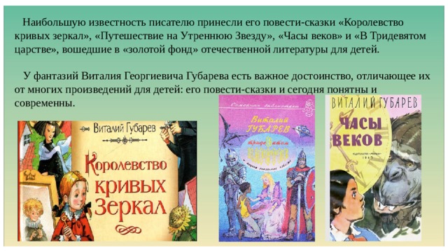  Наибольшую известность писателю принесли его повести-сказки «Королевство кривых зеркал», «Путешествие на Утреннюю Звезду», «Часы веков» и «В Тридевятом царстве», вошедшие в «золотой фонд» отечественной литературы для детей.  У фантазий Виталия Георгиевича Губарева есть важное достоинство, отличающее их от многих произведений для детей: его повести-сказки и сегодня понятны и современны. 