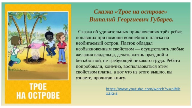Сказка «Трое на острове» Виталий Георгиевич Губарев.  Сказка об удивительных приключениях трёх ребят, попавших при помощи волшебного платка на необитаемый остров. Платок обладал необыкновенным свойством — осуществлять любые желания владельца, делать жизнь праздной и беззаботной, не требующей никакого труда. Ребята попробовали, конечно, воспользоваться этим свойством платка, а вот что из этого вышло, вы узнаете, прочитав книгу. 