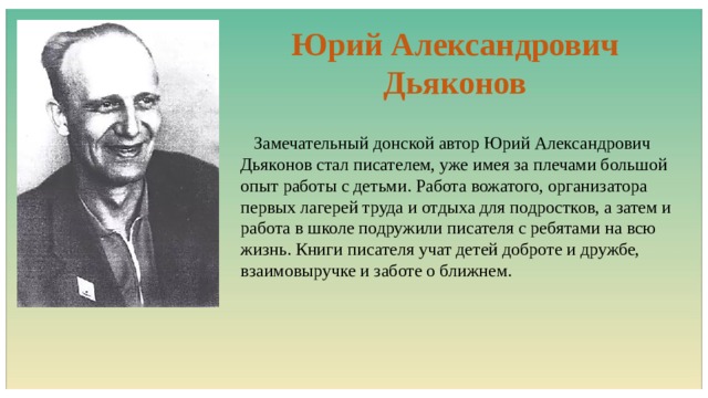 Юрий Александрович Дьяконов  Замечательный донской автор Юрий Александрович Дьяконов стал писателем, уже имея за плечами большой опыт работы с детьми. Работа вожатого, организатора первых лагерей труда и отдыха для подростков, а затем и работа в школе подружили писателя с ребятами на всю жизнь. Книги писателя учат детей доброте и дружбе, взаимовыручке и заботе о ближнем. 
