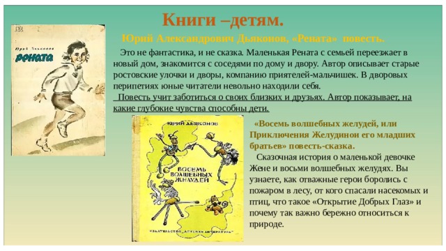 Книги –детям.  Юрий Александрович Дьяконов, «Рената» повесть.  Это не фантастика, и не сказка. Маленькая Рената с семьей переезжает в новый дом, знакомится с соседями по дому и двору. Автор описывает старые ростовские улочки и дворы, компанию приятелей-мальчишек. В дворовых перипетиях юные читатели невольно находили себя.  Повесть учит заботиться о своих близких и друзьях. Автор показывает, на какие глубокие чувства способны дети.  «Восемь волшебных желудей, или Приключения Желудинои его младших братьев» повесть-сказка.  Сказочная история о маленькой девочке Жене и восьми волшебных желудях. Вы узнаете, как отважные герои боролись с пожаром в лесу, от кого спасали насекомых и птиц, что такое «Открытие Добрых Глаз» и почему так важно бережно относиться к природе. 
