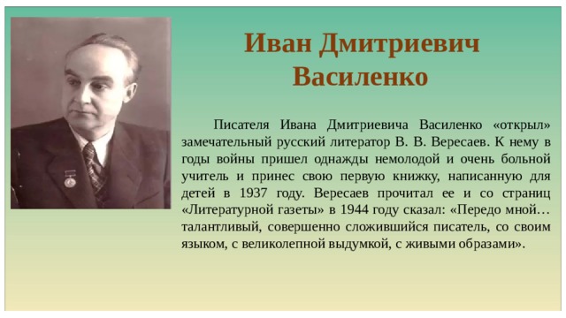  Иван Дмитриевич Василенко  Писателя Ивана Дмитриевича Василенко «открыл» замечательный русский литератор В. В. Вересаев. К нему в годы войны пришел однажды немолодой и очень больной учитель и принес свою первую книжку, написанную для детей в 1937 году. Вересаев прочитал ее и со страниц «Литературной газеты» в 1944 году сказал: «Передо мной… талантливый, совершенно сложившийся писатель, со своим языком, с великолепной выдумкой, с живыми образами». 