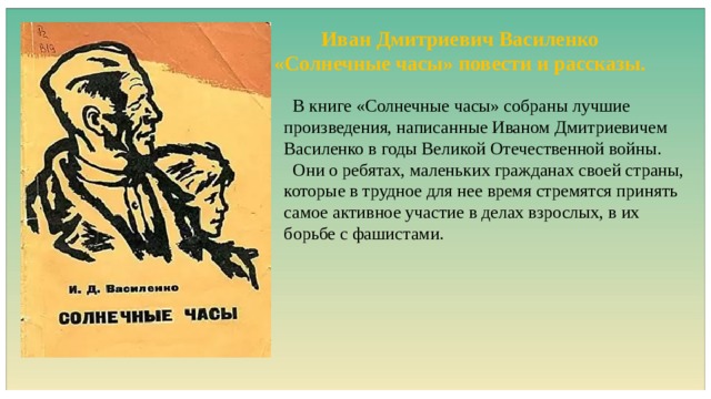 Иван Дмитриевич Василенко «Солнечные часы» повести и рассказы.  В книге «Солнечные часы» собраны лучшие произведения, написанные Иваном Дмитриевичем Василенко в годы Великой Отечественной войны.  Они о ребятах, маленьких гражданах своей страны, которые в трудное для нее время стремятся принять самое активное участие в делах взрослых, в их борьбе с фашистами. 