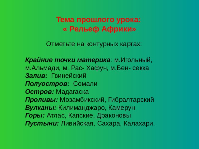 Тема прошлого урока: « Рельеф Африки» Отметьте на контурных картах: Крайние точки материка : м.Игольный, м.Альмади, м. Рас- Хафун, м.Бен- секка Залив: Гвинейский Полуостров : Сомали Остров: Мадагаска Проливы: Мозамбикский, Гибралтарский Вулканы: Килиманджаро, Камерун Горы: Атлас, Капские, Драконовы Пустыни: Ливийская, Сахара, Калахари. 
