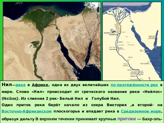 Нил — река  в Африке , одна из двух величайших по протяжённости рек в мире. Слово «Нил» происходит от греческого названия реки «Нейлос» (Νείλος). Из слияния 2 рек- Белый Нил и Голубой Нил. Один приток реки берёт начало из озера Виктория ,а второй- на Восточно-Африканском плоскогорье и впадает река в Средиземное море , образуя дельту  В верхнем течении принимает крупные притоки — Бахр-эль-Газаль (левый) и Ачва, Собат, Голубой Нил и Атбара (правые) 