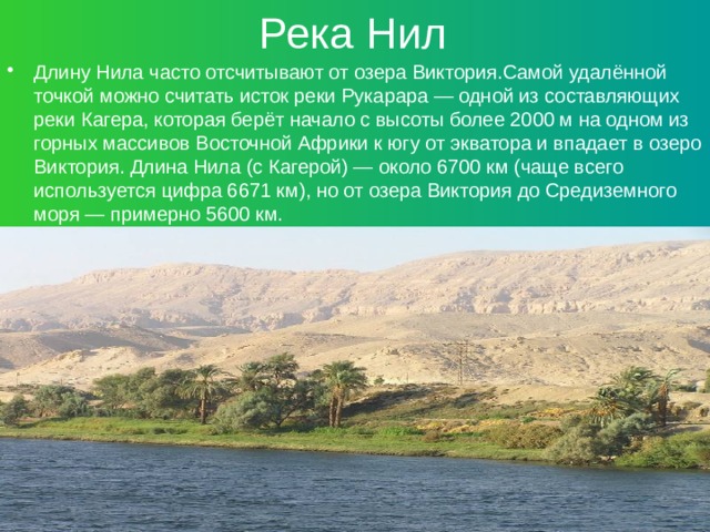 Река Нил Длину Нила часто отсчитывают от озера Виктория.Самой удалённой точкой можно считать исток реки Рукарара — одной из составляющих реки Кагера, которая берёт начало с высоты более 2000 м на одном из горных массивов Восточной Африки к югу от экватора и впадает в озеро Виктория. Длина Нила (с Кагерой) — около 6700 км (чаще всего используется цифра 6671 км), но от озера Виктория до Средиземного моря — примерно 5600 км. 