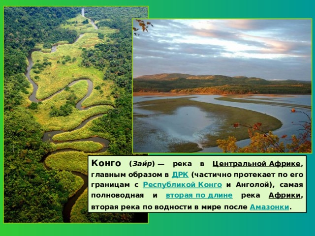 Конго ( Заи́р ) — река в Центральной Африке , главным образом в ДРК (частично протекает по его границам с Республикой Конго и Анголой), самая полноводная и вторая по длине река Африки , вторая река по водности в мире после Амазонки .  