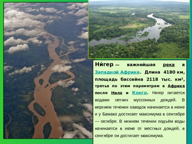Ни́гер  — важнейшая река в Западной Африке . Длина 4180 км, площадь бассейна 2118 тыс. км², третья по этим параметрам в Африке после Нила и Конго . Нигер питается водами летних муссонных дождей. В верхнем течении паводок начинается в июне и у Бамако достигает максимума в сентябре — октябре. В нижнем течении подъём воды начинается в июне от местных дождей, в сентябре он достигает максимума.  