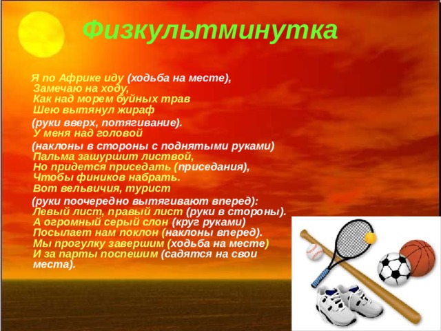 Физкультминутка  Я по Африке иду (ходьба на месте),  Замечаю на ходу,  Как над морем буйных трав  Шею вытянул жираф  (руки вверх, потягивание).  У меня над головой  (наклоны в стороны с поднятыми руками)  Пальма зашуршит листвой,  Но придется приседать ( приседания),  Чтобы фиников набрать.  Вот вельвичия, турист  (руки поочередно вытягивают вперед):  Левый лист, правый лист (руки в стороны).  А огромный серый слон (круг руками)  Посылает нам поклон ( наклоны вперед).  Мы прогулку завершим ( ходьба на месте )  И за парты поспешим (садятся на свои места). 7 