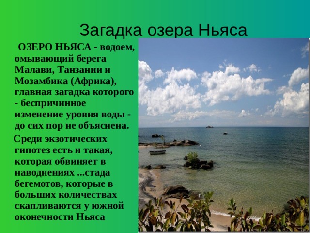 Загадка озера Ньяса  ОЗЕРО НЬЯСА - водоем, омывающий берега Малави, Танзании и Мозамбика (Африка), главная загадка которого - беспричинное изменение уровня воды - до сих пор не объяснена.  Среди экзотических гипотез есть и такая, которая обвиняет в наводнениях ...стада бегемотов, которые в больших количествах скапливаются у южной оконечности Ньяса 