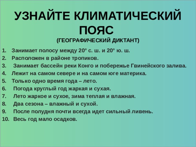       Занимает полосу между 20° с. ш. и 20° ю. ш. Расположен в районе тропиков.  Занимает бассейн реки Конго и побережье Гвинейского залива. Лежит на самом севере и на самом юге материка. Только одно время года – лето.  Погода круглый год жаркая и сухая.  Лето жаркое и сухое, зима теплая и влажная.  Два сезона – влажный и сухой.  После полудня почти всегда идет сильный ливень.  Весь год мало осадков.    Узнайте климатический пояс  (географический диктант) 