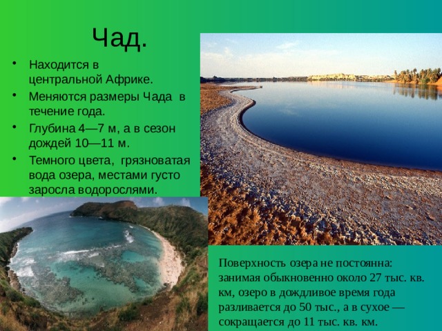 Чад. Находится в центральной Африке. Меняются размеры Чада в течение года.  Глубина 4—7 м, а в сезон дождей 10—11 м. Темного цвета, грязноватая вода озера, местами густо заросла водорослями. Поверхность озера не постоянна: занимая обыкновенно около 27 тыс. кв. км, озеро в дождливое время года разливается до 50 тыс., а в сухое — сокращается до 11 тыс. кв. км. 