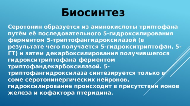 Биосинтез Серотонин образуется из аминокислоты триптофана путём её последовательного 5-гидроксилирования ферментом 5-триптофангидроксилазой (в результате чего получается 5-гидрокситриптофан, 5-ГТ) и затем декарбоксилирования получившегося гидрокситриптофана ферментом триптофандекарбоксилазой. 5-триптофангидроксилаза синтезируется только в соме серотонинергических нейронов, гидроксилирование происходит в присутствии ионов железа и кофактора птеридина. 
