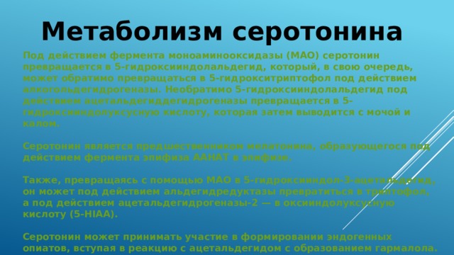 Метаболизм серотонина Под действием фермента моноаминооксидазы (МАО) серотонин превращается в 5-гидроксииндолальдегид, который, в свою очередь, может обратимо превращаться в 5-гидрокситриптофол под действием алкогольдегидрогеназы. Необратимо 5-гидроксииндолальдегид под действием ацетальдегиддегидрогеназы превращается в 5-гидроксииндолуксусную кислоту, которая затем выводится с мочой и калом.  Серотонин является предшественником мелатонина, образующегося под действием фермента эпифиза ААНАТ в эпифизе.  Также, превращаясь с помощью МАО в 5-гидроксииндол-3-ацетальдегид, он может под действием альдегидредуктазы превратиться в триптофол, а под действием ацетальдегидрогеназы-2 — в оксииндолуксусную кислоту (5-HIAA).  Серотонин может принимать участие в формировании эндогенных опиатов, вступая в реакцию с ацетальдегидом с образованием гармалола. 