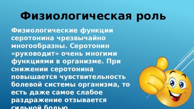 Физиологическая роль Физиологические функции серотонина чрезвычайно многообразны. Серотонин «руководит» очень многими функциями в организме. При снижении серотонина повышается чувствительность болевой системы организма, то есть даже самое слабое раздражение отзывается сильной болью. 