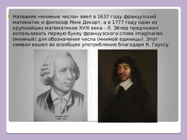 Название «мнимые числа» ввел в 1637 году французский математик и философ Рене Декарт, а в 1777 году один из крупнейших математиков XVIII века - Л. Эйлер предложил использовать первую букву французского слова imaginaries (мнимый) для обозначения числа (мнимой единицы). Этот символ вошел во всеобщее употребление благодаря К. Гауссу. 